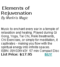 Text Box:  Elements of Rejuvenation 
By Merlin's MagicMusic to enchant every ear in a temple of relaxation and healing. Played during Qi Gong, Yoga, Tai Chi, Reiki treatments, Chi Exercises, or simply for meditation, it captivates - making you flow with the spiritual energy into infinite spaces.ISBN: 0910261431  57 min Compact Disc  List Price: $17.95            BUY